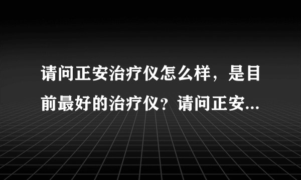 请问正安治疗仪怎么样,是目前最好的治疗仪?请问正安...